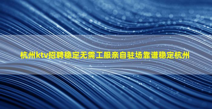 杭州ktv招聘稳定无需工服亲自驻场靠谱稳定杭州